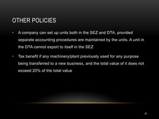 OTHER POLICIES
•   A company can set up units both in the SEZ and DTA, provided
    separate accounting procedures are maintained by the units. A unit in
    the DTA cannot export to itself in the SEZ

•   Tax benefit if any machinery/plant previously used for any purpose
    being transferred to a new business, and the total value of it does not
    exceed 20% of the total value




                                                                              24
 