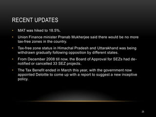 RECENT UPDATES
•   MAT was hiked to 18.5%.
•   Union Finance minister Pranab Mukherjee said there would be no more
    tax-free zones in the country.
•   Tax-free zone status in Himachal Pradesh and Uttarakhand was being
    withdrawn gradually following opposition by different states.
•   From December 2008 till now, the Board of Approval for SEZs had de-
    notified or cancelled 33 SEZ projects.
•   The Tax Benefit ended in March this year, with the government now
    appointed Deloitte to come up with a report to suggest a new inceptive
    policy.




                                                                             25
 