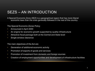 SEZS – AN INTRODUCTION
A Special Economic Zone (SEZ) is a geographical region that has more liberal
   economic laws than the ones generally followed in the rest of the country.

The Special Economic Zones Policy
• Announced in April 2000
• An engine for economic growth supported by quality infrastructure
• Attractive fiscal package both at the Central and State level
• Single window clearance


The main objectives of the Act are
•   Generation of additional economic activity
•   Promotion of exports of goods and services
•   Promotion of investment from domestic and foreign sources
•   Creation of employment opportunities and development of infrastructure facilities




                                                                                        3
 
