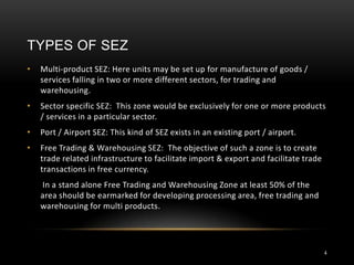 TYPES OF SEZ
•   Multi-product SEZ: Here units may be set up for manufacture of goods /
    services falling in two or more different sectors, for trading and
    warehousing.
•   Sector specific SEZ: This zone would be exclusively for one or more products
    / services in a particular sector.
•   Port / Airport SEZ: This kind of SEZ exists in an existing port / airport.
•   Free Trading & Warehousing SEZ: The objective of such a zone is to create
    trade related infrastructure to facilitate import & export and facilitate trade
    transactions in free currency.
    In a stand alone Free Trading and Warehousing Zone at least 50% of the
    area should be earmarked for developing processing area, free trading and
    warehousing for multi products.




                                                                                      4
 