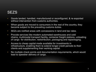 SEZS
•   Goods landed, handled, manufactured or reconfigured, & re-exported
    without intervention from customs authorities.
•   When goods are moved to consumers in the rest of the country, they
    become subject to the prevailing customs duties.
•   SEZs are notified areas with concessions in land and tax rates.
•   Provide services like modern automated warehouses and cold
    chains, multimodal transport facility, container freight stations, unloading
    of cargo for distribution, redistribution, packaging and repackaging.
•   Access to cheap capital made available for investments in
    infrastructure, enabling them to extend longer credit periods to their
    clients and supplementing their working capital.
•   No multiple check points and documentation requirements, which would
    lead to speedier delivery of cargo.




                                                                                   5
 