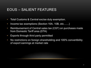 EOUS – SALIENT FEATURES

• Total Customs & Central excise duty exemption.
• Income tax exemptions (Section 10A, 10B, etc……)
• Reimbursement of Central sales tax (CST) on purchases made
  from Domestic Tariff area (DTA)
• Exports through third party permitted
• No restrictions on foreign shareholding and 100% convertibility
  of export earnings at market rate




                                                                    7
 