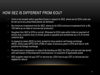 HOW SEZ IS DIFFERENT FROM EOU?
  •   Units to be located within specified Zones in respect to SEZ, where as for EOU units can
      be set up at any prescribed places as declared.
  •   No minimum investment limit for SEZ, where as for EOU minimum investment limit is Rs.
      100 lakhs as on date of commercial production
  •   Supplies from SEZ to DTA is normal, Whereas for EOU sale within India on payment of
      excise duty /customs duty of similar goods is payable and sometimes as a % of normal
      customs duty
  •   In respect to sales (SEZ) no limit, except to have positive net foreign exchange
      (NFE), (EOU) sale UPTO 50% (FOB on sales of previous year) in DTA and has to fulfil
      positive net foreign exchange.
  •   Physical exit is necessary in case of de-bonding as SEZ, for EOU unit can exit (de-bond)
      with permission of Development Commissioner, on payment of applicable duties.
  •   SEZ supplier need not pay CST or service tax, EOU has to pay CST or service tax but
      eligible for refund.




                                                                                                 8
 