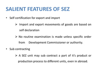 SALIENT FEATURES OF SEZ
• Self certification for export and import
 Import and export movements of goods are based on
self declaration
 No routine examination is made unless specific order
from

Development Commissioner or authority.

• Sub contracting
 A SEZ unit may sub contract a part of it’s product or

production process to different units, even in abroad.

 