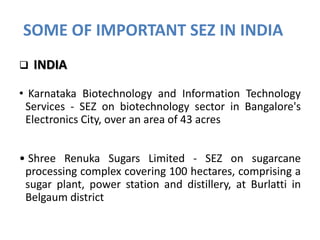 SOME OF IMPORTANT SEZ IN INDIA


INDIA

• Karnataka Biotechnology and Information Technology
Services - SEZ on biotechnology sector in Bangalore's
Electronics City, over an area of 43 acres
• Shree Renuka Sugars Limited - SEZ on sugarcane
processing complex covering 100 hectares, comprising a
sugar plant, power station and distillery, at Burlatti in
Belgaum district

 