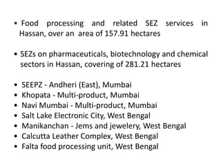 • Food processing and related SEZ services in
Hassan, over an area of 157.91 hectares
• SEZs on pharmaceuticals, biotechnology and chemical
sectors in Hassan, covering of 281.21 hectares
•
•
•
•
•
•
•

SEEPZ - Andheri (East), Mumbai
Khopata - Multi-product, Mumbai
Navi Mumbai - Multi-product, Mumbai
Salt Lake Electronic City, West Bengal
Manikanchan - Jems and jewelery, West Bengal
Calcutta Leather Complex, West Bengal
Falta food processing unit, West Bengal

 