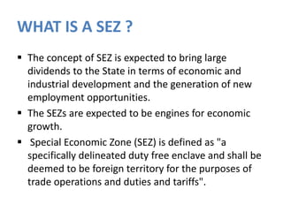 WHAT IS A SEZ ?
 The concept of SEZ is expected to bring large
dividends to the State in terms of economic and
industrial development and the generation of new
employment opportunities.
 The SEZs are expected to be engines for economic
growth.
 Special Economic Zone (SEZ) is defined as "a
specifically delineated duty free enclave and shall be
deemed to be foreign territory for the purposes of
trade operations and duties and tariffs".

 
