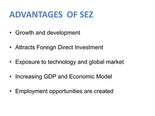 ADVANTAGES OF SEZ
• Growth and development
• Attracts Foreign Direct Investment
• Exposure to technology and global market
• Increasing GDP and Economic Model
• Employment opportunities are created

 