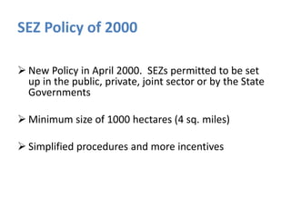 SEZ Policy of 2000
 New Policy in April 2000. SEZs permitted to be set
up in the public, private, joint sector or by the State
Governments
 Minimum size of 1000 hectares (4 sq. miles)
 Simplified procedures and more incentives

 