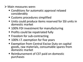  Main measures were:
 Conditions for automatic approval relaxed
considerably
 Customs procedures simplified
 Units could produce items reserved for SSI units in
domestic market
 100% FDI investment for manufacturing
 Profits could be repatriated fully
 Freedom for sub-contracting
 100% I.T. exemption for five years
 Exemption from Central Excise Duty on capital
goods, raw materials, consumable spares from
domestic market
 Reimbursement of CST paid on domestic
purchases

 