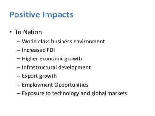 Positive Impacts
• To Nation
– World class business environment
– Increased FDI
– Higher economic growth
– Infrastructural development
– Export growth
– Employment Opportunities
– Exposure to technology and global markets

 