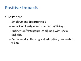Positive Impacts
• To People
– Employment opportunities
– Impact on lifestyle and standard of living
– Business infrastructure combined with social
facilities
– Better work culture , good education, leadership
vision

 