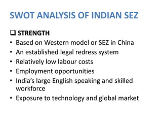 SWOT ANALYSIS OF INDIAN SEZ
 STRENGTH
• Based on Western model or SEZ in China
• An established legal redress system
• Relatively low labour costs
• Employment opportunities
• India’s large English speaking and skilled
workforce
• Exposure to technology and global market

 