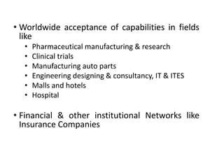 • Worldwide acceptance of capabilities in fields
like
•
•
•
•
•
•

Pharmaceutical manufacturing & research
Clinical trials
Manufacturing auto parts
Engineering designing & consultancy, IT & ITES
Malls and hotels
Hospital

• Financial & other institutional Networks like
Insurance Companies

 
