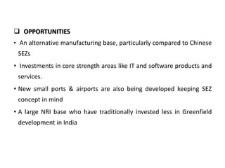  OPPORTUNITIES
• An alternative manufacturing base, particularly compared to Chinese

SEZs
• Investments in core strength areas like IT and software products and
services.
• New small ports & airports are also being developed keeping SEZ
concept in mind
• A large NRI base who have traditionally invested less in Greenfield
development in India

 