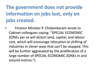 The government does not provide
information on jobs lost, only on
jobs created.
•

Finance Minister P. Chidambaram wrote to
Cabinet colleagues saying: “SPECIAL ECONOMIC
ZONEs per se will distort land, capital, and labour
cost, which will encourage relocation or shifting of
industries in clever ways that can’t be stopped. This
will be further aggravated by the proliferation of a
large number of SPECIAL ECONOMIC ZONEs in and
around metros.”)

 