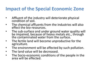 Impact of the Special Economic Zone
•

•
•

•
•
•
•

Affluent of the industry will deteriorate physical
condition of soil.
The chemical affluents from the industries will also
effect the bio-resources.
The sub-surface and under ground water quality will
be impaired, because of heavy metals etc., through
the contaminated water from the surface.
The fertile land will become unproductive for the
agriculture.
The environment will be affected by such pollution.
The land value will be decreased.
The Socio-economic conditions of the people in the
area will be effected.

 