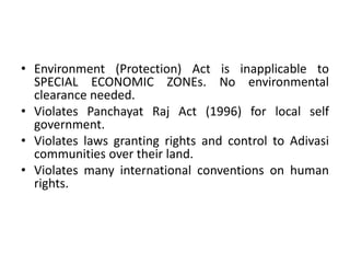• Environment (Protection) Act is inapplicable to
SPECIAL ECONOMIC ZONEs. No environmental
clearance needed.
• Violates Panchayat Raj Act (1996) for local self
government.
• Violates laws granting rights and control to Adivasi
communities over their land.
• Violates many international conventions on human
rights.

 