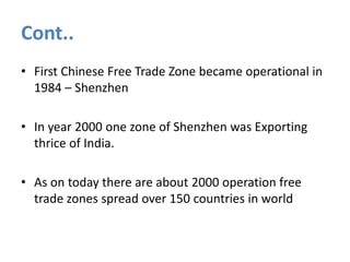 Cont..
• First Chinese Free Trade Zone became operational in
1984 – Shenzhen
• In year 2000 one zone of Shenzhen was Exporting
thrice of India.
• As on today there are about 2000 operation free
trade zones spread over 150 countries in world

 