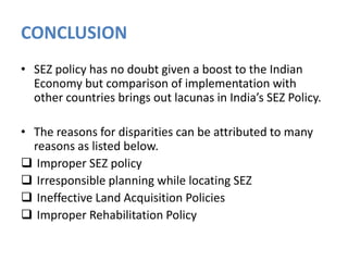 CONCLUSION
• SEZ policy has no doubt given a boost to the Indian
Economy but comparison of implementation with
other countries brings out lacunas in India’s SEZ Policy.
• The reasons for disparities can be attributed to many
reasons as listed below.
 Improper SEZ policy
 Irresponsible planning while locating SEZ
 Ineffective Land Acquisition Policies
 Improper Rehabilitation Policy

 