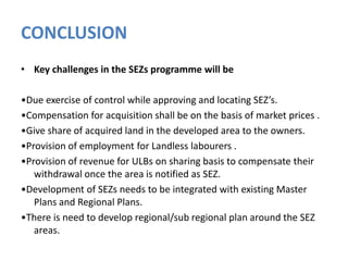 CONCLUSION
• Key challenges in the SEZs programme will be
•Due exercise of control while approving and locating SEZ’s.
•Compensation for acquisition shall be on the basis of market prices .
•Give share of acquired land in the developed area to the owners.
•Provision of employment for Landless labourers .
•Provision of revenue for ULBs on sharing basis to compensate their
withdrawal once the area is notified as SEZ.
•Development of SEZs needs to be integrated with existing Master
Plans and Regional Plans.
•There is need to develop regional/sub regional plan around the SEZ
areas.

 