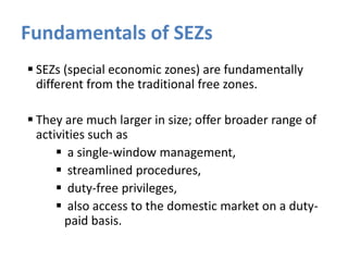 Fundamentals of SEZs
 SEZs (special economic zones) are fundamentally
different from the traditional free zones.
 They are much larger in size; offer broader range of
activities such as
 a single-window management,
 streamlined procedures,
 duty-free privileges,
 also access to the domestic market on a dutypaid basis.

 