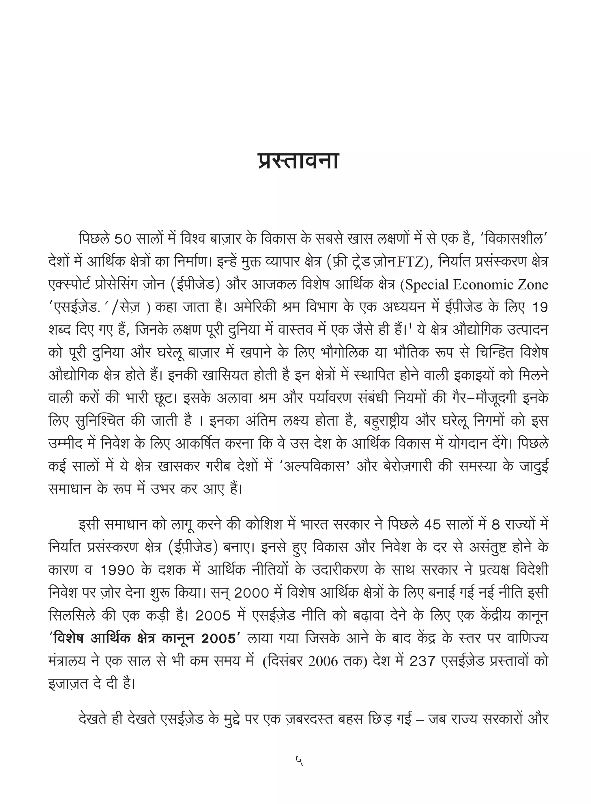 àñVmdZm

       {nN>co 50 gmcm| _| {díd ~mμOma Ho$ {dH$mg Ho$ g~go Img cjUm| _| go EH$ h¡, "{dH$mgerc'
Xoem| _| Am{W©H$ joÌm| H$m {Z_m©U& BÝh| _wº$ ì`mnma joÌ («$s Q>´>oS μOmoZ>FTZ), {Z`m©V àg§ñH$aU joÌ
EŠñnmoQ>© àmogo{g§J μOmoZ (B©μnrOoS>) Am¡a AmOH$c {deof Am{W©H$ joÌ (Special Economic Zone
'EgB©μOoS>.' /goO ) H$hm OmVm h¡& A_o[aH$s l_ {d^mJ Ho$ EH$ AÜ``Z _| B©μnrOoS> Ho$ {cE 19
                 μ
eãX {XE JE h¢, {OZHo$ cjU nyar Xw{Z`m _| dmñVd _| EH$ O¡go hr h¢&1 `o joÌ Am¡Úmo{JH$ CËnmXZ
H$mo nyar Xw{Z`m Am¡a Kaocy ~mμOma _| InmZo Ho$ {cE ^m¡Jmo{cH$ `m ^m¡{VH$ ê$n go {MpÝhV {deof
Am¡Úmo{JH$ joÌ hmoVo h¢& BZH$s Im{g`V hmoVr h¡ BZ joÌm| _| ñWm{nV hmoZo dmcr BH$mB`m| H$mo {_cZo
dmcr H$am| H$s ^mar Ny>Q>& BgHo$ Acmdm l_ Am¡a n`m©daU g§~§Yr {Z`_m| H$s J¡a-_m¡OyXJr BZHo$
{cE gw{ZpíMV H$s OmVr h¡ & BZH$m A§{V_ cú` hmoVm h¡, ~hþamï´>r` Am¡a Kaocy {ZJ_m| H$mo Bg
Cå_rX _| {Zdoe Ho$ {cE AmH${f©V H$aZm {H$ do Cg Xoe Ho$ Am{W©H$ {dH$mg _| `moJXmZ X|Jo& {nN>co
H$B© gmcm| _| `o joÌ ImgH$a Jar~ Xoem| _| "Aën{dH$mg’ Am¡a ~oamoμOJmar H$s g_ñ`m Ho$ OmXwB©
g_mYmZ Ho$ ê$n _| C^a H$a AmE h¢&
      Bgr g_mYmZ H$mo cmJy H$aZo H$s H$mo{ee _| ^maV gaH$ma Zo {nN>co 45 gmcm| _| 8 amÁ`m| _|
{Z`m©V àg§ñH$aU joÌ (B©μnrOoS>) ~ZmE& BZgo hþE {dH$mg Am¡a {Zdoe Ho$ Xa go Ag§Vwï> hmoZo Ho$
H$maU d 1990 Ho$ XeH$ _| Am{W©H$ Zr{V`m| Ho$ CXmarH$aU Ho$ gmW gaH$ma Zo n«Ë`j {dXoer
{Zdoe na μOmoa XoZm ewê$ {H$`m& gZ² 2000 _| {deof Am{W©H$ joÌm| Ho$ {cE ~ZmB© JB© ZB© Zr{V Bgr
{gc{gco H$s EH$ H$‹S>r h¡& 2005 _| EgB©μOoS> Zr{V H$mo ~‹T>mdm XoZo Ho$ {cE EH$ H|$Ðr` H$mZyZ
"{deof Am{W©H$ joÌ H$mZyZ 2005' cm`m J`m {OgHo$ AmZo Ho$ ~mX H|$Ð Ho$ ñVa na dm{UÁ`
_§Ìmc` Zo EH$ gmc go ^r H$_ g_` _| ({Xg§~a 2006 VH$) Xoe _| 237 EgB©μOoS> àñVmdm| H$mo
BOmμOV Xo Xr h¡&
      XoIVo hr XoIVo EgB©μOoS> Ho$ _wÔo na EH$ μO~aXñV ~hg {N>>‹S> JB© – O~ amÁ` gaH$mam| Am¡a

                                                 5
 