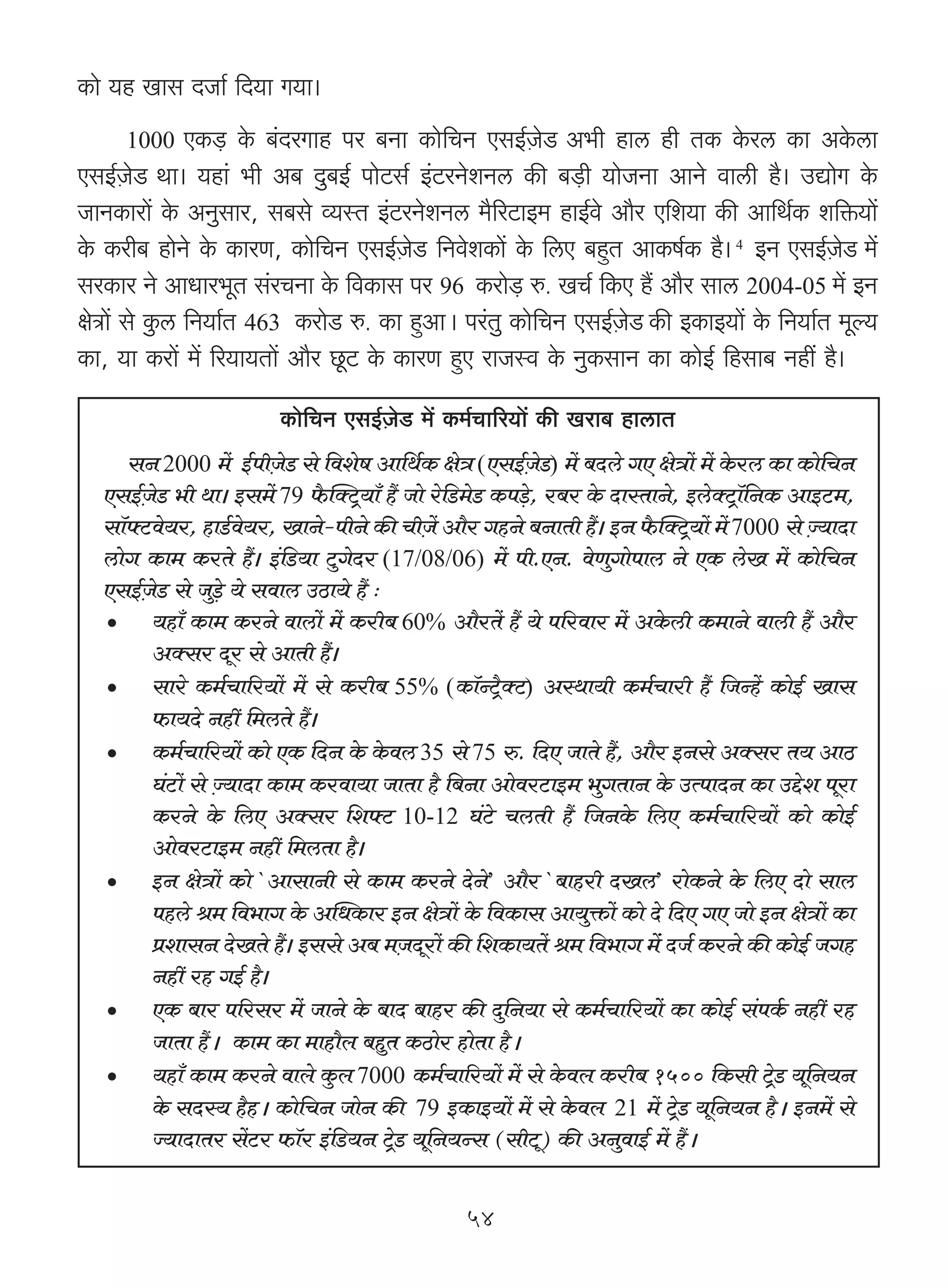 H$mo `h Img XOm© {X`m J`m&
     1000     EH$‹S> Ho$ ~§XaJmh na ~Zm H$mo{MZ EgB©μOoS A^r hmc hr VH$ Ho$ac H$m AHo$cm
EgB©μOoS Wm& `hm§ ^r A~ Xw~B© nmoQ>g© B§Q>aZoeZc H$s ~‹S>r `moOZm AmZo dmcr h¡& CÚmoJ Ho$
OmZH$mam| Ho$ AZwgma, g~go ì`ñV B§Q>aZoeZc _¡[aQ>mB_ hmB©do Am¡a E{e`m H$s Am{W©H$ e{º$`m|
Ho$ H$ar~ hmoZo Ho$ H$maU, H$mo{MZ EgB©μOoS> {ZdoeH$m| Ho$ {cE ~hþV AmH$f©H$ h¡& 4 BZ EgB©μOoS _|
gaH$ma Zo AmYma^yV g§aMZm Ho$ {dH$mg na 96 H$amo‹S> é. IM© {H$E h¢ Am¡a gmc 2004-05 _| BZ
joÌm| go Hw$c {Z`m©V 463 H$amoS> é. H$m hþAmŸ& na§Vw H$mo{MZ EgB©μOoS H$s BH$mB`m| Ho$ {Z`m©V _yë`
H$m, `m H$am| _| [a`m`Vm| Am¡a Ny>Q> Ho$ H$maU hþE amOñd Ho$ ZwH$gmZ H$m H$moB© {hgm~ Zht h¡&
                         H$mo{MZ EgB©μOoS> _| H$_©Mm[a`m| H$s Iam~ hmcmV
     gZ 2000 _| B©nrμOS> go {deof Am{W©H$ joÌ (EgB©μOoS>) _| ~Xco JE joÌm| _| Ho$ac H$m H$mo{MZ
                            o
  EgB©OS> ^r Wm& Bg_| 79 ¡$pŠQ´>`m± h¢ Omo ao{S>_oS> H$n‹So>, a~a Ho$ XmñVmZo, BcoŠQ´>m°{ZH$ AmBQ>_,
      μ o
  gm°âQ>do`a, hmS©>do`a, ImZo-nrZo H$s MrμO| Am¡a JhZo ~ZmVr h¢& BZ ¡$pŠQ´>`m| _| 7000 go Á`mXm
                                                                                               μ
  cmoJ H$m_ H$aVo h¢& B§{S>`m Qw>JoXa (17/08/06) _| nr.EZ. doUwJmonmc Zo EH$ coI _| H$mo{MZ
  EgB©μOoS> go Ow‹So> `o gdmc CR>m`o h¢ …
  •     `hm± H$m_ H$aZo dmcm| _| H$ar~ 60% Am¡aV| h¢ `o n[adma _| AHo$cr H$_mZo dmcr h¢ Am¡a
        AŠga Xya go AmVr h¢&
  •     gmao H$_©Mm[a`m| _| go H$ar~ 55% (H$m°ÝQ´¡>ŠQ>) AñWm`r H$_©Mmar h¢ {OÝh| H$moB© Img
        $m`Xo Zht {_cVo h¢&
  •     H$_©Mm[a`m| H$mo EH$ {XZ Ho$ Ho$dc 35 go 75 é. {XE OmVo h¢, Am¡a BZgo AŠga V` AmR>
        K§Q>m| go μÁ`mXm H$m_ H$adm`m OmVm h¡ {~Zm AmodaQ>mB_ ^wJVmZ Ho$ CËnmXZ H$m CÔoe nyam
        H$aZo Ho$ {cE AŠga {eâQ> 10-12 K§Qo> McVr h¢ {OZHo$ {cE H$_©Mm[a`m| H$mo H$moB©
        AmodaQ>mB_ Zht {_cVm h¡&
  •     BZ joÌm| H$mo `AmgmZr go H$m_ H$aZo XoZo’ Am¡a `~mhar XIc’ amoH$Zo Ho$ {cE Xmo gmc
        nhco l_ {d^mJ Ho$ ApYH$ma BZ joÌm| Ho$ {dH$mg Am`wº$m| H$mo Xo {XE JE Omo BZ joÌm| H$m
        àemgZ XoIVo h¢& Bggo A~ _μOXyam| H$s {eH$m`V| l_ {d^mJ _|§ XO© H$aZo H$s H$moB© OJh
        Zht ah JB© h¡&
  •     EH$ ~ma n[aga _| OmZo Ho$ ~mX ~mha H$s Xw{Z`m go H$_©Mm[a`m| H$m H$moB© g§nH©$ Zht ah
        OmVm h¢Ÿ& H$m_ H$m _mhm¡b ~hwV H$R>moa hmoVm h¡Ÿ&
  •     `hm± H$m_ H$aZo dmbo Hw$b 7000 H$_©Mm[a`m| _| go Ho$db H$ar~ 1500 {H$gr Q´>S> `y{Z`Zo
        Ho$ gXñ` h¡hŸ& H$mo{MZ OmoZ H$s 79 BH$mB`m| _| go Ho$db 21 _| Q´>oS> `y{Z`Z h¡Ÿ& BZ_| go
        Á`mXmVa g|Q>a $m°a B§{S>`Z Q´>oS> `y{Z`Ýg (grQy>) H$s AZwdmB© _| h¢Ÿ&


                                                  54
 