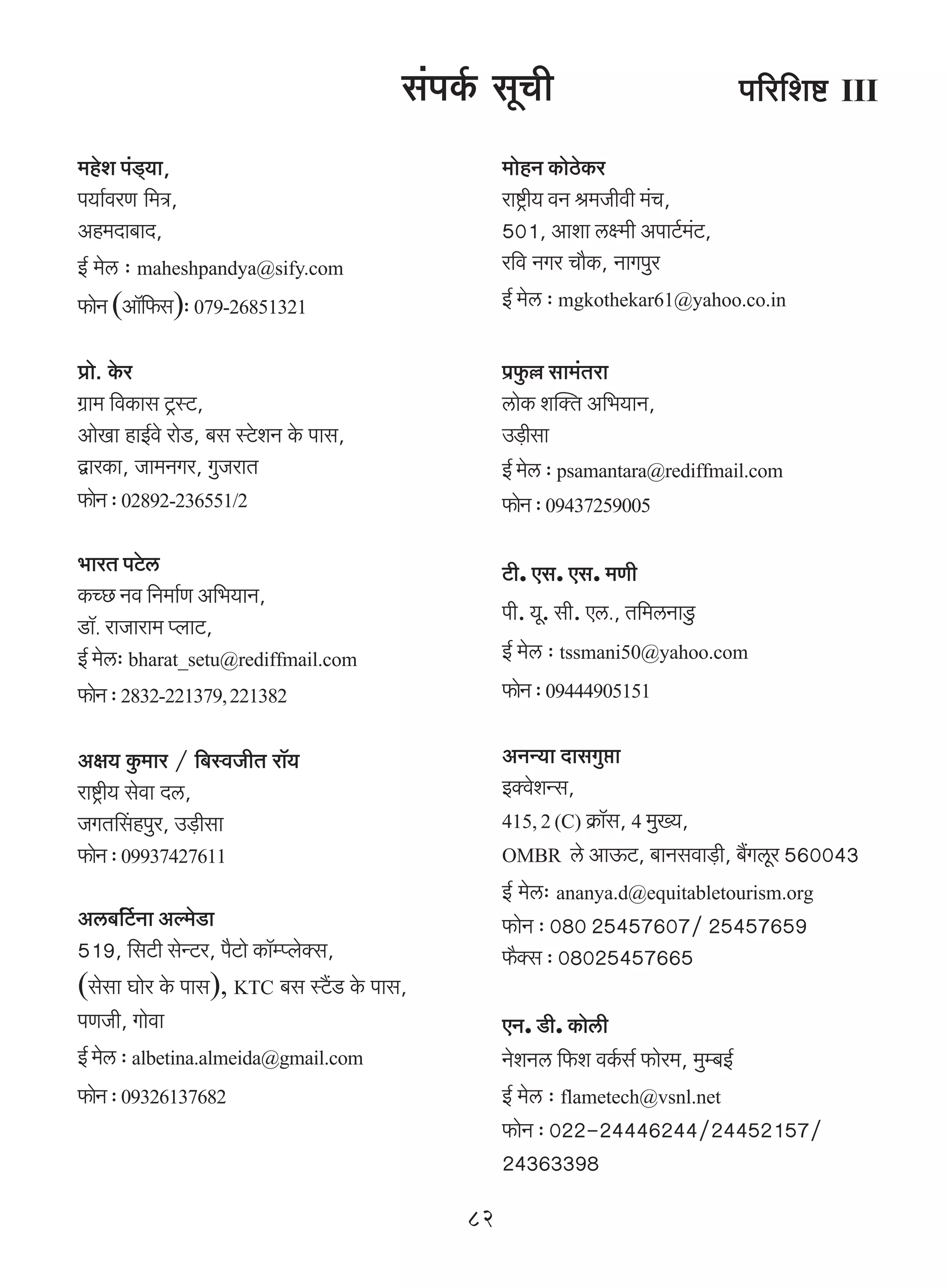 g§nH©$ gyMr                          n[a{eï> III
_hoe n§S²>`m,                                      _mohZ H$moR>oH$a
n`m©daU {_Ì,                                       amï´>r` dZ l_Ordr _§M,
Ah_Xm~mX,                                          501, Amem cú_r AnmQ©>_Q>,
                                                                          §
B© _oc … maheshpandya@sify.com                     a{d ZJa Mm¡H$, ZmJnwa
$moZ (Am°{$g)… 079-26851321                      B© _oc … mgkothekar61@yahoo.co.in

àmo. Ho$a                                          n«$w „ gm_§Vam
J«m_ {dH$mg Q´>ñQ>,                                cmoH$ epŠV A{^`mZ,
AmoIm hmB©do amoS>, ~g ñQo>eZ Ho$ nmg,             C‹S>rgm
ÛmaH$m, Om_ZJa, JwOamV                             B© _oc … psamantara@rediffmail.com
$moZ … 02892-236551/2                             $moZ … 09437259005

^maV nQo>c                                         Q>r. Eg. Eg. _Ur
H$ÀN> Zd {Z_m©U A{^`mZ,
                                                   nr. `y. gr. Ec., V{_cZmSw>
S>m°. amOmam_ ßbmQ>,
B© _oc… bharat_setu@rediffmail.com                 B© _oc … tssmani50@yahoo.com
$moZ … 2832-221379, 221382                        $moZ … 09444905151

Aj` Hw$_ma / {~ñdOrV am°`                          AZÝ`m XmgJwám
amï´>r` godm Xc,                                   BŠdoeÝg,
OJVqghnwa, C‹S>rgm                                 415, 2 (C) H«$m°g, 4 _w»`,
$moZ … 09937427611                                OMBR co AmD$Q>, ~mZgdm‹S>r, ~¢Jcya 560043
                                                   B© _oc… ananya.d@equitabletourism.org
Ac~{©Q>© Zm Aë_oS>m                                $moZ … 080 25457607/ 25457659
519, {gQ>r goÝQ>a, n¡Q>mo H$m°åßboŠg,              $¡Šg … 08025457665
(gogm Kmoa Ho$ nmg), KTC ~g ñQ¢>S> Ho$ nmg,
nUOr, Jmodm                                        EZ. S>r. H$mocr
B© _oc … albetina.almeida@gmail.com                ZoeZc {$e dH©$g© $moa_, _wå~B©
$moZ … 09326137682                                B© _oc … flametech@vsnl.net
                                                   $moZ … 022-24446244/24452157/
                                                   24363398

                                              82
 