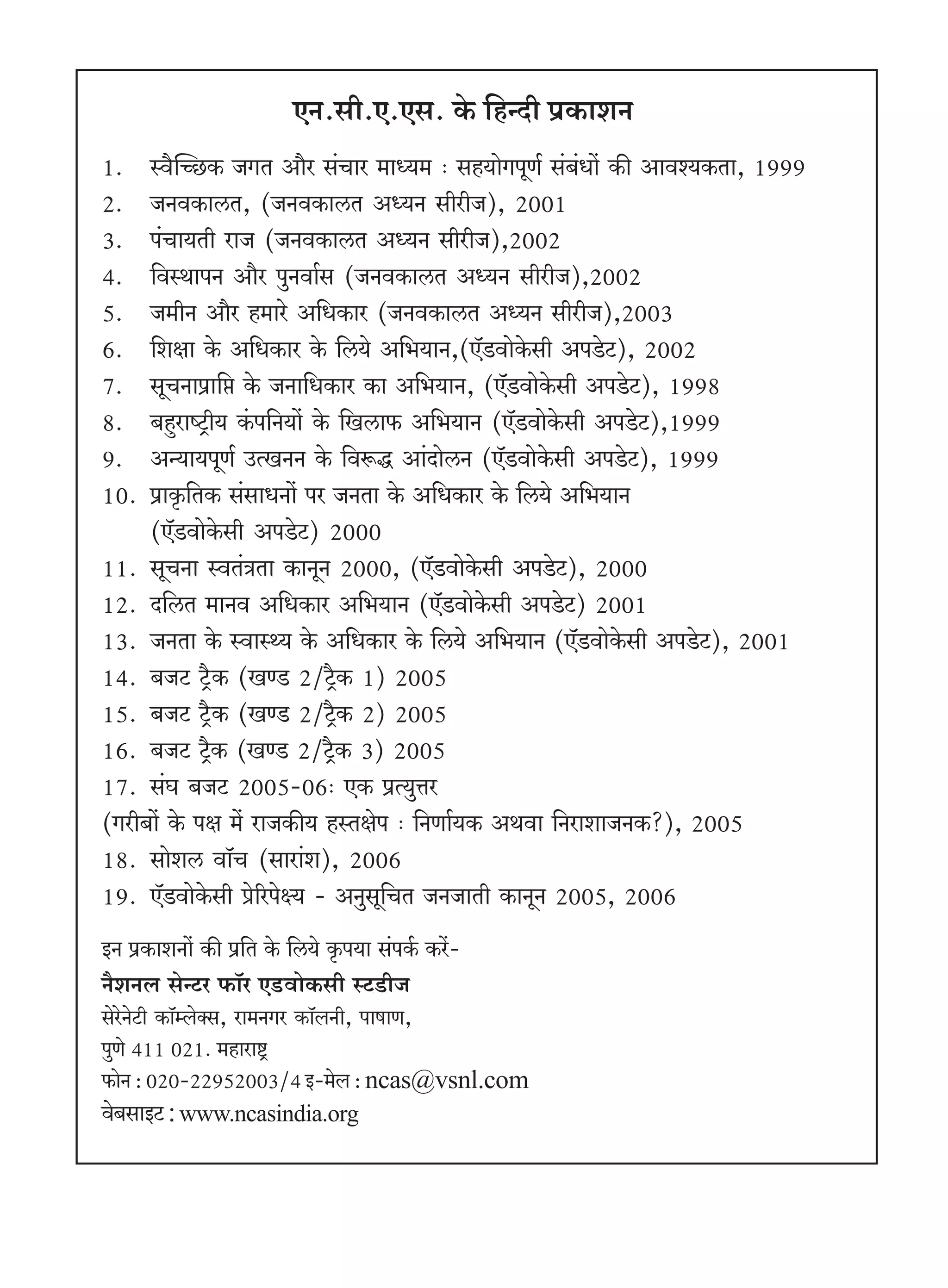 EZ.gr.E.Eg. Ho$ {hÝXr n«H$meZ
1.   ñd¡pÀN>H$ OJV Am¡a g§Mma _mÜ`_ … gh`moJnyU© g§~§Ym| H$s Amdí`H$Vm, 1999
2.   OZdH$mcV, (OZdH$mcV AÜ`Z grarO), 2001
3.   n§Mm`Vr amO (OZdH$mcV AÜ`Z grarO),2002
4.   {dñWmnZ Am¡a nwZdm©g (OZdH$mcV AÜ`Z grarO),2002
5.   O_rZ Am¡a h_mao A{YH$ma (OZdH$mcV AÜ`Z grarO),2003
6.   {ejm Ho$ A{YH$ma Ho$ {c`o A{^`mZ,(E°S>dmoHo$gr AnSo>Q>), 2002
7.   gyMZmn«m{á Ho$ OZm{YH$ma H$m A{^`mZ, (E°S>dmoHo$gr AnSo>Q>), 1998
8.   ~hþamîQ´>r` H§$n{Z`m| Ho$ {Icm$ A{^`mZ (E°S>dmoHo$gr AnSo>Q>),1999
9.   AÝ`m`nyU© CËIZZ Ho$ {dê$Õ Am§XmocZ (E°S>dmoHo$gr AnSo>Q>), 1999
10.  n«mH¥${VH$ g§gmYZm| na OZVm Ho$ A{YH$ma Ho$ {c`o A{^`mZ
     (E°S>dmoHo$gr AnSo>Q>) 2000
11. gyMZm ñdV§ÌVm H$mZyZ 2000, (E°S>dmoHo$gr AnSo>Q>), 2000
12. X{cV _mZd A{YH$ma A{^`mZ (E°S>dmoHo$gr AnSo>Q>) 2001
13. OZVm Ho$ ñdmñÏ` Ho$ A{YH$ma Ho$ {c`o A{^`mZ (E°S>dmoHo$gr AnSo>Q>), 2001
14. ~OQ> Q´>¡H$ (IÊS> 2/Q´¡>H$ 1) 2005
15. ~OQ> Q´>¡H$ (IÊS> 2/Q´¡>H$ 2) 2005
16. ~OQ> Q´>¡H$ (IÊS> 2/Q´¡>H$ 3) 2005
17. g§K ~OQ> 2005-06… EH$ n«Ë`wÎma
(Jar~m| Ho$ nj _| amOH$s` hñVjon … {ZUm©`H$ AWdm {ZamemOZH$?), 2005
18. gmoec dm°M (gmam§e), 2006
19. E°S>dmoHo$gr ào[anoú` - AZwgy{MV OZOmVr H$mZyZ 2005, 2006
BZ n«H$meZm| H$s n«{V Ho$ {c`o H¥$n`m g§nH©$ H$a|-
Z¡eZb goÝQ>a $m°a ES>>dmoH$gr ñQ>S>rO
goaoZoQ>r H$m°åboŠg, am_ZJa H$m°bZr, nmfmU,
nwUo 411 021. _hmamï´>
$moZ : 020-22952003/4 B-_ob : ncas@vsnl.com
do~gmBQ> : www.ncasindia.org
 