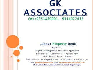 GK ASSOCIATES (M):9351850001, 9414022013 Deals in:- Jaipur Development Authority Approved Residential – Commercial – Agriculture Land – Plots – Farm – Houses Mansarovar – SEZ Ajmer Road – Sirsi Road – Kalwad Road Email:  [email_address]  Web:  www.jaipurpropertydeals.com EF-204, Mini Market, Amrapali Circle, Vaisali Nagar, Jaipur Jaipur  Property  Deals 
