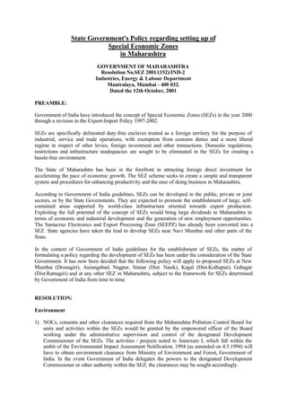 State Government's Policy regarding setting up of
Special Economic Zones
in Maharashtra
GOVERNMENT OF MAHARASHTRA
Resolution No.SEZ 2001/(152)/IND-2
Industries, Energy & Labour Department
Mantralaya, Mumbai - 400 032.
Dated the 12th October, 2001
PREAMBLE:
Government of India have introduced the concept of Special Economic Zones (SEZs) in the year 2000
through a revision in the Export-Import Policy 1997-2002.
SEZs are specifically delineated duty-free enclaves treated as a foreign territory for the purpose of
industrial, service and trade operations, with exemption from customs duties and a more liberal
regime in respect of other levies, foreign investment and other transactions. Domestic regulations,
restrictions and infrastructure inadequacies are sought to be eliminated in the SEZs for creating a
hassle-free environment.
The State of Maharashtra has been in the forefront in attracting foreign direct investment for
accelerating the pace of economic growth. The SEZ scheme seeks to create a simple and transparent
system and procedures for enhancing productivity and the ease of doing business in Maharashtra.
According to Government of India guidelines, SEZs can be developed in the public, private or joint
sectors, or by the State Governments. They are expected to promote the establishment of large, self-
contained areas supported by world-class infrastructure oriented towards export production.
Exploiting the full potential of the concept of SEZs would bring large dividends to Maharashtra in
terms of economic and industrial development and the generation of new employment opportunities.
The Santacruz Electronics and Export Processing Zone (SEEPZ) has already been converted into a
SEZ. State agencies have taken the lead to develop SEZs near Navi Mumbai and other parts of the
State.
In the context of Government of India guidelines for the establishment of SEZs, the matter of
formulating a policy regarding the development of SEZs has been under the consideration of the State
Government. It has now been decided that the following policy will apply to proposed SEZs at New
Mumbai (Dronagiri), Aurangabad, Nagpur, Sinnar (Dist. Nasik), Kagal (Dist.Kolhapur), Guhagar
(Dist.Ratnagiri) and at any other SEZ in Maharashtra, subject to the framework for SEZs determined
by Government of India from time to time.
RESOLUTION:
Environment
1) NOCs, consents and other clearances required from the Maharashtra Pollution Control Board for
units and activities within the SEZs would be granted by the empowered officer of the Board
working under the administrative supervision and control of the designated Development
Commissioner of the SEZs. The activities / projects noted in Annexure I, which fall within the
ambit of the Environmental Impact Assessment Notification, 1994 (as amended on 4.5.1994) will
have to obtain environment clearance from Ministry of Environment and Forest, Government of
India. In the event Government of India delegates the powers to the designated Development
Commissioner or other authority within the SEZ, the clearances may be sought accordingly.
 
