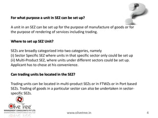 For what purpose a unit in SEZ can be set up?

A unit in an SEZ can be set up for the purpose of manufacture of goods or for
the purpose of rendering of services including trading.

Where to set up SEZ Unit?

SEZs are broadly categorized into two categories, namely
(i) Sector Specific SEZ where units in that specific sector only could be set up
(ii) Multi-Product SEZ, where units under different sectors could be set up.
Applicant has to chose at his convenience.

Can trading units be located in the SEZ?

Trading units can be located in multi-product SEZs or in FTWZs or in Port based
SEZs. Trading of goods in a particular sector can also be undertaken in sector-
specific SEZs.



                                    www.olivetree.in                               4
 
