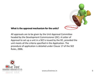 What is the approval mechanism for the units?

All approvals are to be given by the Unit Approval Committee
headed by the Development Commissioner (DC). A Letter of
Approval to set up a unit in a SEZ is issued by the DC, provided the
unit meets all the criteria specified in the Application. The
procedure of application is detailed under Clause 17 of the SEZ
Rules, 2006.




                               www.olivetree.in                        8
 