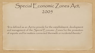 Special Economic Zones Act,
2005
“It is defined as an Act to provide for the establishment, development
and management of the Special Economic Zones for the promotion
of exports and for matters connected therewith or incidental thereto.”
 