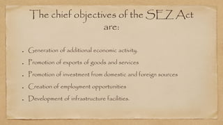 The chief objectives of the SEZ Act
are:
Generation of additional economic activity.
Promotion of exports of goods and services
Promotion of investment from domestic and foreign sources
Creation of employment opportunities
Development of infrastructure facilities.
 