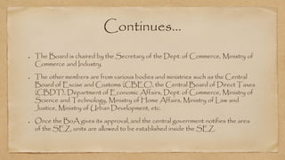 Continues…
The Board is chaired by the Secretary of the Dept. of Commerce, Ministry of
Commerce and Industry.
The other members are from various bodies and ministries such as the Central
Board of Excise and Customs (CBEC), the Central Board of Direct Taxes
(CBDT), Department of Economic Affairs, Dept. of Commerce, Ministry of
Science and Technology, Ministry of Home Affairs, Ministry of Law and
Justice, Ministry of Urban Development, etc.
Once the BoA gives its approval, and the central government notifies the area
of the SEZ, units are allowed to be established inside the SEZ.
 