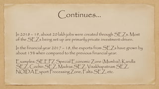 Continues…
In 2018 – 19, about 20 lakh jobs were created through SEZs. Most
of the SEZs being set up are primarily private investment-driven.
In the financial year 2017 – 18, the exports from SEZs have grown by
about 13% when compared to the previous financial year.
Examples: SEEPZ Special Economic Zone (Mumbai), Kandla
SEZ, Cochin SEZ, Madras SEZ, Visakhapatnam SEZ,
NOIDA Export Processing Zone, Falta SEZ, etc.
 