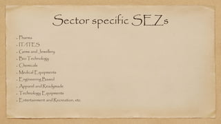 Sector specific SEZs
Pharma
IT/ITES
Gems and Jewellery
Bio Technology
Chemicals
Medical Equipments
Engineering Based
Apparel and Readymade
Technology Equipments
Entertainment and Recreation, etc.
 