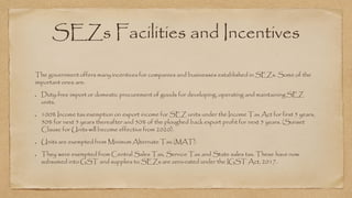 SEZs Facilities and Incentives
The government offers many incentives for companies and businesses established in SEZs. Some of the
important ones are:
Duty-free import or domestic procurement of goods for developing, operating and maintainingSEZ
units.
100% Income tax exemption on export income for SEZ units under the Income Tax Act for first 5 years,
50% for next 5 years thereafter and 50% of the ploughed back export profit for next 5 years. (Sunset
Clause for Units will become effective from 2020).
Units are exempted from Minimum Alternate Tax (MAT).
They were exempted from Central Sales Tax, Service Tax and State sales tax. These have now
subsumed into GST and supplies to SEZs are zero-rated under the IGST Act, 2017.
 