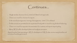 Continues…
Single window clearance for Central and State level approvals.
There is no need for a license for import.
In the manufacturing sector, barring a few segments, 100% FDI is allowed.
Profits earned are permitted to be repatriated freely with no need for any dividend balancing.
There is no need for separate documentation for customs and export-import policy.
Many SEZs offer developed plots and ready-to-use space.
Apart from the firms operating in SEZs, developers of SEZs also receive many benefits and
incentives from the government.
 