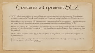 Concerns with present SEZ
SEZs in India have not been as successfulas their counterpartsin many other countries. Several Asian
economies,particularly China, Korea, Malaysia, and Singapore, have greatly benefitted from thesezones.
Most of India’s new generation SEZs cameup not for exporting, but for avoiding taxes. Large fiscal sops, in
the form of a bunch of reliefs from central and state taxes, lured developers into building SEZs.
Most manufacturingSEZs in India have performedbelow par due to their poor linkages with the rest of the
economy. Weak connectionsof coastal SEZs with their hinterlands inhibited thesezones from utilisingtheir
full potential.
Statesdid not match thecentral SEZ Act with State-level legislation,which renderedthe single window
system ineffective.
Lack of a robust policy design, efficient implementation and effectivemonitoringhave seriouslyjeopardised
India’s effortto industrialise throughSEZs.
 