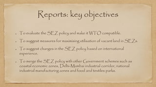 Reports: key objectives
To evaluate the SEZ policy and make it WTO compatible.
To suggest measures for maximising utilisation of vacant land in SEZs.
To suggest changes in the SEZ policy based on international
experience.
To merge the SEZ policy with other Government schemes such as
coastal economic zones, Delhi-Mumbai industrial corridor, national
industrial manufacturing zones and food and textiles parks.
 