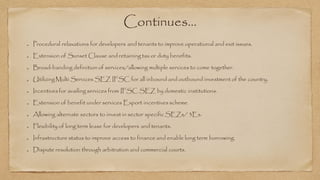 Continues…
Procedural relaxations for developers and tenants to improve operational and exit issues.
Extension of Sunset Clause and retaining tax or duty benefits.
Broad-banding definition of services/allowing multiple services to come together.
UtilizingMulti Services SEZ IFSC for all inbound and outbound investment of the country.
Incentives for availing services from IFSC SEZ by domestic institutions.
Extension of benefit under services Export incentives scheme
Allowing alternate sectors to invest in sector specific SEZs/ 3Es.
Flexibility of long term lease for developers and tenants.
Infrastructure status to improve access to finance and enable long term borrowing.
Dispute resolution through arbitration and commercial courts.
 