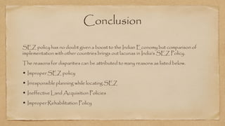 Conclusion
SEZ policy has no doubt given a boost to the Indian Economy but comparison of
implementation with other countries brings out lacunas in India’s SEZ Policy.
The reasons for disparities can be attributed to many reasons as listed below.
• Improper SEZ policy
• Irresponsible planning while locating SEZ
• Ineffective Land Acquisition Policies
• Improper Rehabilitation Policy
 