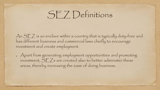 SEZ Definitions
An SEZ is an enclave within a country that is typically duty-free and
has different business and commercial laws chiefly to encourage
investment and create employment.
Apart from generating employment opportunities and promoting
investment, SEZs are created also to better administer these
areas, thereby increasing the ease of doing business.
 