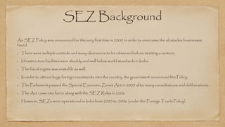 SEZ Background
An SEZ Policy was announced for the very first time in 2000 in order to overcome the obstacles businesses
faced.
There were multiplecontrols and many clearances to be obtained before starting a venture.
Infrastructurefacilities were shoddy and well below world standards in India.
The fiscal regime was unstable as well.
In order to attract huge foreign investments into the country, the government announced the Policy.
The Parliament passed the Special Economic Zones Act in 2005 after many consultations and deliberations.
The Act came into force along with the SEZ Rules in 2006.
However, SEZs were operational in India from 2000 to 2006 (under the Foreign Trade Policy).
 