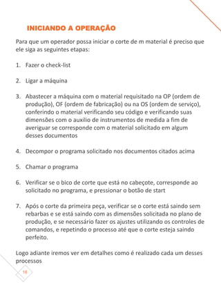18
INICIANDO A OPERAÇÃO
Para que um operador possa iniciar o corte de m material é preciso que
ele siga as seguintes etapas:
1. Fazer o check-list
2. Ligar a máquina
3. Abastecer a máquina com o material requisitado na OP (ordem de
produção), OF (ordem de fabricação) ou na OS (ordem de serviço),
conferindo o material verificando seu código e verificando suas
dimensões com o auxilio de instrumentos de medida a fim de
averiguar se corresponde com o material solicitado em algum
desses documentos
4. Decompor o programa solicitado nos documentos citados acima
5. Chamar o programa
6. Verificar se o bico de corte que está no cabeçote, corresponde ao
solicitado no programa, e pressionar o botão de start
7. Após o corte da primeira peça, verificar se o corte está saindo sem
rebarbas e se está saindo com as dimensões solicitada no plano de
produção, e se necessário fazer os ajustes utilizando os controles de
comandos, e repetindo o processo até que o corte esteja saindo
perfeito.
Logo adiante iremos ver em detalhes como é realizado cada um desses
processos
 