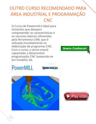 19
O Curso de Powermill é ideal para
iniciantes que desejam
compreender as características e
os recursos básicos oferecidos
pela ferramenta CAM, que é
utilizada mundialmente na
elaboração de programas CNC.
Com o curso, o aluno estará
capacitado a desenvolver
programação CNC baseando-se
em modelos 3d.
OUTRO CURSO RECOMENDADO PARA
ÁREA INDUSTRIAL E PROGRAMAÇÃO
CNC
 