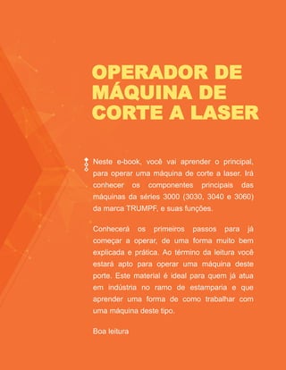 OPERADOR DE
MÁQUINA DE
CORTE A LASER
Neste e-book, você vai aprender o principal,
para operar uma máquina de corte a laser. Irá
conhecer os componentes principais das
máquinas da séries 3000 (3030, 3040 e 3060)
da marca TRUMPF, e suas funções.
Conhecerá os primeiros passos para já
começar a operar, de uma forma muito bem
explicada e prática. Ao término da leitura você
estará apto para operar uma máquina deste
porte. Este material é ideal para quem já atua
em indústria no ramo de estamparia e que
aprender uma forma de como trabalhar com
uma máquina deste tipo.
Boa leitura
 